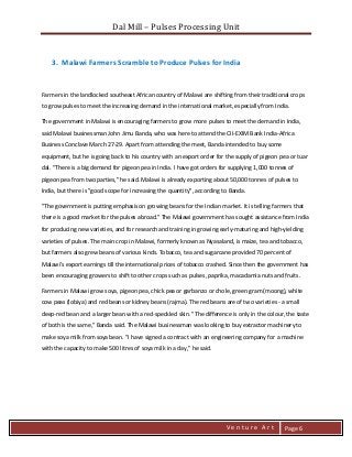 Dal Mill – Pulses Processing Unit 
zZia@ 
V e n t u r e A r t 
Page 6 
3. Malawi Farmers Scramble to Produce Pulses for India 
Farmers in the landlocked southeast African country of Malawi are shifting from their traditional crops to grow pulses to meet the increasing demand in the international market, especially from India. 
The government in Malawi is encouraging farmers to grow more pulses to meet the demand in India, said Malawi businessman John Jimu Banda, who was here to attend the CII-EXIM Bank India-Africa Business Conclave March 27-29. Apart from attending the meet, Banda intended to buy some equipment, but he is going back to his country with an export order for the supply of pigeon pea or tuar dal. "There is a big demand for pigeon pea in India. I have got orders for supplying 1,000 tonnes of pigeon pea from two parties," he said. Malawi is already exporting about 50,000 tonnes of pulses to India, but there is "good scope for increasing the quantity", according to Banda. 
"The government is putting emphasis on growing beans for the Indian market. It is telling farmers that there is a good market for the pulses abroad." The Malawi government has sought assistance from India for producing new varieties, and for research and training in growing early-maturing and high-yielding varieties of pulses. The main crop in Malawi, formerly known as Nyasaland, is maize, tea and tobacco, but farmers also grew beans of various kinds. Tobacco, tea and sugarcane provided 70 percent of Malawi's export earnings till the international prices of tobacco crashed. Since then the government has been encouraging growers to shift to other crops such as pulses, paprika, macadamia nuts and fruits. 
Farmers in Malawi grow soya, pigeon pea, chick pea or garbanzo or chole, green gram (moong), white cow peas (lobiya) and red beans or kidney beans (rajma). The red beans are of two varieties - a small deep-red bean and a larger bean with a red-speckled skin. "The difference is only in the colour, the taste of both is the same," Banda said. The Malawi businessman was looking to buy extractor machinery to make soya milk from soya bean. "I have signed a contract with an engineering company for a machine with the capacity to make 500 litres of soya milk in a day," he said. 
 