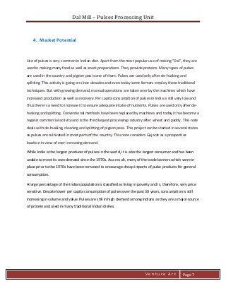 Dal Mill – Pulses Processing Unit 
zZia@ 
V e n t u r e A r t 
Page 7 
4. Market Potential 
Use of pulses is very common in Indian diet. Apart from the most popular use of making "Dal", they are used in making many food as well as snack preparations. They provide proteins. Many types of pulses are used in the country and pigeon pea is one of them. Pulses are used only after de-husking and splitting. This activity is going on since decades and even today some farmers employ these traditional techniques. But with growing demand, manual operations are taken over by the machines which have increased production as well as recovery. Per capita consumption of pulses in India is still very low and thus there is a need to increase it to ensure adequate intake of nutrients. Pulses are used only after de- husking and splitting. Conventional methods have been replaced by machines and today it has become a regular commercial activity and is the third largest processing industry after wheat and paddy. This note deals with de-husking, cleaning and splitting of pigeon peas. This project can be started in several states as pulses are cultivated in most parts of the country. This note considers Gujarat as a prospective location in view of ever increasing demand.ng 
While India is the largest producer of pulses in the world, it is also the largest consumer and has been unable to meet its own demand since the 1970s. As a result, many of the trade barriers which were in place prior to the 1970s have been removed to encourage cheap imports of pulse products for general consumption. 
A large percentage of the Indian population is classified as living in poverty and is, therefore, very price sensitive. Despite lower per capita consumption of pulses over the past 30 years, consumption is still increasing in volume and value. Pulses are still in high demand among Indians as they are a major source of protein and used in many traditional Indian dishes. 
 
