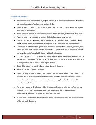 Dal Mill – Pulses Processing Unit 
zZia@ 
V e n t u r e A r t 
Page 8 
CONSUMER TRENDS 
 Pulse consumption in India differs by region; pulses such as lentils are popular in northern India but are not the pulse of preference in southern India. 
 Pulses which are popular in all parts of the country include: Desi chickpeas, green peas, yellow peas, and black eye beans. 
 Pulses which are popular in northern India include: Kabuli chickpeas, lentils, and kidney beans. 
 Pulses which are more popular in southern India include: pigeonpeas and urd. 
 Low income, rural Indians tend to prefer horsegram (legumes from the tropics grown mostly under dry-land conditions) and khesari (European native pulse grown in the east of India). 
 Most pulses in India are either split or used in the production of flour. Generally speaking, only kabuli and green peas are consumed in whole form. Split and whole pulses are usually cooked and served as part of a meal with rice or traditional Indian bread. 
 Chickpea, urd and mung flours are generally very popular. All are important ingredients used in the preparation of snack foods in India. As snack food is also a fast growing market in India, due to rising incomes, pulse flours will be in higher demand. 
 Demand for pulses is on the rise due to economic growth in India. 
 Indian production of pulses is stagnant. 
 Pulses in India go through a large supply chain which drives up the price for consumers. This is generally due to the large number of intermediaries who take their “cut” of the value of the pulses. It is estimated that each middle-man in the pulse supply chain takes at least 1% commission on their sales. 
 The primary means of distribution is either through wholesalers or retail stores. Retail stores generally charge significantly higher prices than wholesalers, due to the number of intermediaries, profit-taking by the companies and overhead. 
 In addition, pulse importers generally buy on credit, something which may be scarce as a result of the economic downturn. 
 