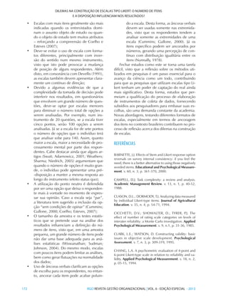 172 	RGO REVISTA GESTÃO ORGANIZACIONAL | VOL. 6 - EDIÇÃO ESPECIAL - 2013
DILEMAS NA CONSTRUÇÃO DE ESCALAS TIPO LIKERT: O NÚMERO DE ITENS
E A DISPOSIÇÃO INFLUENCIAM NOS RESULTADOS?
•	 Escalas com mais itens geralmente são mais
indicadas quando os entrevistados domi-
nam o assunto objeto de estudo ou quan-
do o objeto de estudo tem muitos atributos
– reforçando a compreensão de Coelho e
Esteves (2007);
•	 Deve-se evitar o uso de escala com forma-
tos diferentes, principalmente com inver-
são do sentido num mesmo instrumento,
visto que isto pode provocar a mudança
de posição de alguns respondentes. Além
disto, em consonância com Devellis (1991),
as escalas também devem apresentar clara-
mente um contínuo de direção;
•	 Devido a algumas evidências de que a
complexidade da tomada de decisão pode
interferir nos resultados, em questionários
que envolvem um grande número de ques-
tões, deve-se optar por escalas menores
para diminuir o número total de opções a
serem analisadas. Por exemplo, num ins-
trumento de 20 questões, se a escala tiver
cinco pontos, serão 100 opções a serem
analisadas. Já se a escala for de sete pontos
o número de opções que o indivíduo terá
que analisar sobe para 140. Assim, quanto
maior a escala, maior a necessidade de pro-
cessamento mental por parte dos respon-
dentes. Cabe destacar ainda que alguns ar-
tigos (Swait; Adarnowicz, 2001; Weathers;
Sharma; Niedrich, 2005) argumentam que
quando o número de opções é muito gran-
de, o indivíduo pode apresentar uma pré-
-disposição a manter a mesma resposta ao
longo do instrumento (efeito status quo);
•	 A utilização do ponto neutro é defendida
por ser uma opção que deixa o responden-
te mais à vontade no momento de expres-
sar sua opinião. Caso a escala seja “par”,
a literatura tem sugerido a inclusão da op-
ção “sem condições de opinar” (Cummins;
Gullone, 2000; Coelho; Esteves, 2007);
•	 O tamanho da amostra e os testes estatís-
ticos que se pretende usar na análise dos
resultados influenciam a definição do nú-
mero de itens, visto que, em uma amostra
pequena, um grande número de itens pode
não dar uma base adequada para as aná-
lises estatísticas (Wiswanathan; Sudman;
Johnson, 2004). Do mesmo modo, escalas
com poucos itens podem limitar as análises,
bem como gerar flutuações na normalidade
dos dados;
•	 Uso de âncoras verbais clarificam as opções
de escolha para os respondentes, no entan-
to, ancorar cada item pode acabar poluin-
do a escala. Desta forma, as âncoras verbais
devem ser usadas somente nas extremida-
des, visto que os respondentes tendem a
analisar somente as extremidades de uma
escala (Cummins; Gullone, 2000). Já os
itens específico podem ser ancorados por
números, gerando uma percepção de con-
tínuo com distribuição igualitária entre os
itens (Nunnally, 1978).
Fechar estudos como este se torna uma tarefa
difícil, visto que a reflexão sobre os métodos uti-
lizados em pesquisas é um passo essencial para o
avanço da ciência como um todo, contribuindo
para que as pesquisas que utilizam escalas tipo Li-
kert tenham um poder de captação do real ainda
mais significativo. Desta forma, estudos que per-
meiam a qualificação do processo de elaboração
de instrumentos de coleta de dados, fornecendo
subsídios aos pesquisadores para embasar suas es-
colhas, são uma demanda constante da academia.
Novas abordagens, testando diferentes formatos de
escalas, especialmente em termos de ancoragem
dos itens no contexto brasileiro contribuem no pro-
cesso de reflexão acerca dos dilemas na construção
de escalas.
REFERÊNCIAS
BARNETTE, J.J. Effects of Stem and Likert response option
reversals on survey internal consistency: if you feel the
need, there is a better alternative to using those negatively
worded stems. Educational and Psychological Measure-
ment. v. 60, n. 3, p. 361-370, 2000.
CAMPELL, D.J. Task complexity: a review and analysis.
Academic Management Review. v. 13, n. 1, p. 40-52,
1988.
CLASON, D.L.; DORMODY, T.J. Analyzing data measured
by individual Likert-type items. Journal of Agricultural
Education. v. 35, n. 4, p. 54-71, 1994.
CICCHETTI, D.V.; SHOWALTER, D.; TYRER, P.J. The
effect of number of rating scale categories on levels of
interater reliability: a Monte Carlo investigation. Applied
Psychological Measurement. v. 9, n.1, p. 31-36, 1985.
CLARK, L.E.; WATSON, D. Constructing validity: basic
issues in objective scale development. Psychological
Assessment. v. 7, n. 3, p. 309-319, 1995.
CHANG, L.A. A psychometric evaluation of 4-point and
6-point Likert-type scale in relation to reliability and va-
lidity. Applied Psychological Measurement. v. 18, n. 2,
p. 05-15, 1994.
 