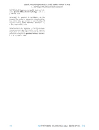 174 	RGO REVISTA GESTÃO ORGANIZACIONAL | VOL. 6 - EDIÇÃO ESPECIAL - 2013
DILEMAS NA CONSTRUÇÃO DE ESCALAS TIPO LIKERT: O NÚMERO DE ITENS
E A DISPOSIÇÃO INFLUENCIAM NOS RESULTADOS?
WATSON, G.B. Happiness among adult students of edu-
cation. Journal of Educational Psychology. v. 21, n. 2,
p. 79-109, 1930.
WEATHERS, D.; SHARMA, S.; NIEDRICH, R.W. The
impact of the number of scale points, dispositional fac-
tors, and the status quo heuristic on scale reliability and
response accuracy. Journal of Business Research. v. 58,
n. 11, p. 1516–1524, 2005.
WISWANATHAN, M.; SUDMAN, S.; JOHSON, M. Maxi-
mum versus meaningful discrimination in scale response:
implications for validity of measurement of consumer
perception about products. Journal of Business Research.
v. 57, n. 2, p. 08–24, 2004.
 