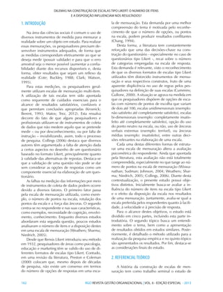 162 	RGO REVISTA GESTÃO ORGANIZACIONAL | VOL. 6 - EDIÇÃO ESPECIAL - 2013
DILEMAS NA CONSTRUÇÃO DE ESCALAS TIPO LIKERT: O NÚMERO DE ITENS
E A DISPOSIÇÃO INFLUENCIAM NOS RESULTADOS?
1. INTRODUÇÃO
Na área das ciências sociais é comum o uso de
diversos instrumentos de medida para mensurar a
realidade sobre um objeto em estudo. Para realizar
essas mensurações, os pesquisadores precisam de-
senvolver instrumentos adequados, de forma que
as medidas correspondam efetivamente ao que se
deseja medir (possuir validade) e para que o erro
amostral seja o menor possível (aumentar a confia-
bilidade) diante dos recursos disponíveis e, desta
forma, obter resultados que sejam um reflexo da
realidade (Cote; Buckley, 1988; Clark; Watson,
1995).
Para estas medições, os pesquisadores geral-
mente utilizam escalas de mensuração multi-item.
A utilização de tais escalas tem sido apontada
como requerente de cuidados essenciais para o
alcance de resultados satisfatórios, confiáveis e
que permitam conclusões apropriadas (Krosnick;
Berent, 1993; Matos; Trez, 2012). Esta ressalva
decorre do fato de que alguns pesquisadores e
profissionais utilizam-se de instrumentos de coleta
de dados que não medem aquilo que se pretende
medir – ou por desconhecimento, ou por falta de
instrução – inviabilizando, assim, todo o processo
de pesquisa. Collings (2006) destaca que diversos
autores têm argumentado a falta de atenção dada
a certos aspectos no desenho de um questionário
baseado no formato Likert, principalmente quanto
à validade das alternativas de repostas. Destaca-se
que a validação de uma questão não pode se dar
sem considerar as opções de respostas como um
componente essencial na elaboração de um ques-
tionário.
As falhas na medição das informações por meio
de instrumentos de coleta de dados podem ocorre
devido a diversos fatores. O primeiro fator passa
pela escala de mensuração utilizada, como exem-
plo, o número de pontos na escala, rotulação dos
pontos da escala e a força das âncoras. O segundo
centra-se no respondente e nas suas características,
como exemplos, necessidade de cognição, envolvi-
mento, conhecimento. Enquanto diversos estudos
abordaram esta segunda questão, poucos estudos
analisaram o número de itens e a disposição destes
em uma escala de mensuração (Weathers; Sharma;
Niedrich, 2005).
Desde que Rensis Likert introduziu seu método
em 1932, pesquisadores de áreas como psicologia,
educação e marketing têm se valido do uso de di-
ferentes formatos de escalas tipo Likert. Contudo,
em uma revisão da literatura, Preston e Coleman
(2000) colocam que, mesmo depois de décadas
de pesquisa, não existe um consenso em termos
do número de opções de respostas em uma esca-
la de mensuração. Esta demanda por uma melhor
compreensão do tema é motivada pelo reconhe-
cimento de que o número de opções, ou pontos
na escala, podem produzir resultados conflitantes
(Chang, 1994).
Desta forma, a literatura tem constantemente
reforçado que uma das decisões-chave na cons-
trução do questionário - especialmente no caso de
questionários tipo Likert -, recai sobre o número
de categorias empregadas na escala de resposta.
Esta demanda é relevante, visto o reconhecimento
de que os diversos formatos de escalas tipo Likert
utilizados têm distorcido instrumentos de mensu-
ração e seus respectivos construtos, fruto de uma
aparente displicência no uso de regras pelos pes-
quisadores na definição de suas escalas (Cummins;
Gullone, 2000). A situação se agrava na medida em
que os pesquisadores dispõem de opções de esca-
las com número de pontos de escolha que variam
de dois até 100, escalas unidimensionais (exemplo:
não satisfeito até completamente satisfeito), escalas
bi-dimensionais (exemplo: completamente insatis-
feito até completamente satisfeito), opção do uso
do ponto neutro na escala, ou não, uso de âncoras
verbais extremas (exemplo: terrível), ou âncoras
médias (exemplo: insatisfeito), entre outras deci-
sões relevantes na elaboração de uma escala.
Cada uma destas diferentes formas de estrutu-
rar uma escala de mensuração altera a avaliação
psicométrica do respondente. Ainda que apontada
pela literatura, esta avaliação não está totalmente
compreendida, especialmente no que tange ao nú-
mero de pontos na escala de mensuração (Wiswa-
nathan; Sudman; Johnson, 2004; Weathers; Shar-
ma; Niedrich, 2005; Collings, 2006). Diante desta
contextualização, o presente estudo possui obje-
tivos distintos. Inicialmente busca-se avaliar a in-
fluência do número de itens na escala tipo Likert
e o efeito da disposição da escala nos resultados
de uma mensuração. Juntamente, avalia-se qual a
escala preferida pelos respondentes quanto à facili-
dade, à velocidade e à precisão de resposta.
Para o alcance destes objetivos, o estudo está
dividido em cinco partes, incluindo esta parte in-
trodutória. O segundo tópico busca um entendi-
mento sobre o tema, bem como a apresentação
de resultados obtidos em estudos similares. Poste-
riormente, é detalhado o método utilizado para a
realização da pesquisa empírica e no quinto tópico
são apresentados os resultados. Por fim, destaca-se
as considerações finais do estudo.
2. REFERENCIALTEÓRICO
A história da construção de escalas de men-
suração tem como trabalho seminal o estudo de
 
