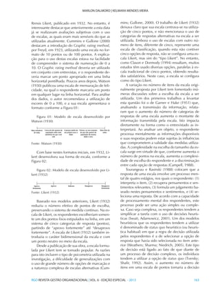 RGO REVISTA GESTÃO ORGANIZACIONAL | VOL. 6 - EDIÇÃO ESPECIAL - 2013			 163
MARLON DALMORO | KELMARA MENDES VIEIRA
Rensis Likert, publicado em 1932. No entanto, é
interessante destacar que anteriormente a esta data
já se realizavam avaliações subjetivas com o uso
de escalas, as quais eram mais sensíveis do que as
utilizadas atualmente. Cummins e Gullone (2000)
destacam a introdução do Graphic rating method,
por Freyd, em 1923, utilizando uma escala no for-
mato de 10 pontos ou de 100 pontos. A explica-
ção para o uso destas escalas estava na facilidade
de compreender o sistema de numeração de 0 a
10. O Graphic rating method deveria ser utilizado
em conjunto com entrevistas, e o respondente de-
veria marcar um ponto apropriado em uma linha
horizontal pontilhada. Poucos anos depois, Watson
(1930) publicou uma escala de mensuração de feli-
cidade, na qual o respondente marcaria um ponto
em qualquer lugar na linha horizontal. Para análise
dos dados, o autor recomendava a utilização de
escores de 0 a 100, e a sua escala apresentava o
formato conforme a Figura 01:
Figura 01: Modelo de escala desenvolvido por
Watson (1930)
Fonte: Watson (1930)
Com base nestes formatos iniciais, em 1932, Li-
kert desenvolveu sua forma de escala, conforme a
Figura 02:
Figura 02: Modelo de escala desenvolvido por Li-
kert (1932)
Fonte: Likert (1932)
Baseado nos modelos anteriores, Likert (1932)
reduziu o número efetivo de pontos de escolha,
preservando o sistema de medida contínuo. Na es-
cala de Likert, os respondentes escolheriam somen-
te um dos pontos fixos estipulados na linha, em um
sistema de cinco categorias de resposta (pontos),
partindo de “aprovo fortemente” até “desaprovo
fortemente”. A escala de Likert (1932) também in-
troduzia o caráter bidimensional da escala e com
um ponto neutro no meio da escala.
Desde a publicação de sua obra, a escala formu-
lada por Likert tem se tornado popular. As razões
para isto incluem o tipo de psicometria utilizada na
investigação, a dificuldade de generalizações com
o uso de grande número de opções de marcação e
a natureza complexa de escalas alternativas (Cum-
mins; Gullone, 2000). O trabalho de Likert (1932)
deixava claro que sua escala centrava-se na utiliza-
ção de cinco pontos, e não mencionava o uso de
categorias de respostas alternativas na escala a ser
utilizada. Embora o uso de escalas com outro nú-
mero de itens, diferente de cinco, represente uma
escala de classificação, quando esta não contiver
cinco opções de resposta, não se configura uma es-
cala Likert, mas sim do “tipo Likert”. No entanto,
como Clason e Dormody (1994) ressaltam, muitos
estudos têm usado diversas opções, paralelas à es-
cala tradicional de cinco pontos, obtendo resulta-
dos satisfatórios. Neste caso, a escala se configura
como do tipo Likert.
A variação no número de itens da escala origi-
nalmente proposta por Likert tem fomentado inú-
meras discussões sobre a escolha da escala a ser
utilizada. Um dos primeiros trabalhos a levantar
esta questão foi o de Garner e Hake (1951) que,
analisando a transmissão da informação, relata-
ram que o aumento do número de categorias de
respostas de uma escala aumenta o montante de
informação transmitida pela escala. Isto impacta
diretamente na forma como o entrevistado as in-
terpretará. Ao analisar um objeto, o respondente
processa mentalmente as informações disponíveis
e suas respostas podem estar sujeitas às influências
que comprometem a validade das medidas utiliza-
das. A complexidade na escolha do tamanho da es-
cala surge em virtude de que, conforme aumenta o
número de pontos na escala, aumenta a complexi-
dade de escolha do respondente e a discriminação
entre cada opção de respostas (Campell, 1988).
Tourangeau e Rasinski (1988) colocam que a
resposta de uma escala envolve um processo men-
tal de quatro estágios, nos quais o respondente: (1)
interpreta o item, (2) recupera pensamentos e sen-
timentos relevantes, (3) formula um julgamento ba-
seado nestes pensamentos e sentimentos, e (4) se-
leciona uma reposta. De acordo com a capacidade
de processamento mental dos respondentes, este
processo pode ser uma ação simples ou comple-
xa. Caso seja complexa, os respondentes tendem a
simplificar a tarefa com o uso de decisões heurís-
ticas (Swait; Adarnowicz, 2001). Um dos modelos
heurísticos que os respondentes tendem a utilizar
é denominado de status quo heurístico (ou heurís-
tica habitual) em que a regra de decisão utilizada
pelos respondentes é a de selecionar a opção de
resposta que havia sido selecionada no item ante-
rior (Weathers; Sharma; Niedrich, 2005). Este tipo
de decisão está ligado ao fato de que diante de
um processo de decisão complexo, os indivíduos
tendem a utilizar a opção de status quo (Tversky;
Shafir, 1992). Assim, o aumento no número de
itens em uma escala de pontos tornaria a decisão
 