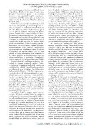164 	RGO REVISTA GESTÃO ORGANIZACIONAL | VOL. 6 - EDIÇÃO ESPECIAL - 2013
DILEMAS NA CONSTRUÇÃO DE ESCALAS TIPO LIKERT: O NÚMERO DE ITENS
E A DISPOSIÇÃO INFLUENCIAM NOS RESULTADOS?
mais complexa, aumentando a possibilidade de os
respondentes decidirem com base no status quo.
Este efeito é minimizado quando os respondentes
possuem ampla capacidade cognitiva ou de pro-
cessamento, estando, assim, aptos a analisar um
número maior de alternativas (Weathers; Sharma;
Niedrich, 2005).
Nesta linha, um aspecto importante que deve
ser levado em consideração na construção das es-
calas diz respeito ao limite da habilidade humana
em fazer distinções. Miller (1956) detectou que o
uso de aproximadamente sete categorias de res-
posta é o limite para a habilidade humana distin-
guir. Este seria o limite de categorias a que as pesso-
as estariam habilitadas para fazer julgamentos. Por
outro lado, o autor coloca que escalas com poucas
categorias de respostas podem não permitir discri-
minar suficientemente a opinião dos respondentes.
Tourangeau e Rasinski (1988) também argumen-
tam que deve ser levada em conta a sensibilidade
de mensuração do respondente da escala na de-
finição desta. Os autores colocam que, em uma
medida na qual o respondente deve responder de
1 a 100, o resultado provavelmente será dado em
número múltiplo de 10 ou de cinco. Desta forma,
uma escala ampla terá uma precisão desnecessária.
Estas constatações conflitantes refletem a difi-
culdade em elaborar uma escala confiável. Porém,
o uso de uma escala inadequada pode impactar na
confiabilidade, validade e sensibilidade, proprieda-
des básicas de uma escala tipo Likert (Cummins;
Gullone, 2000). Masters (1974) detectou que o au-
mento do número de categorias utilizadas no ques-
tionário aumenta a consistência interna do instru-
mento, e um questionário com pequeno número
de categoriais resulta em uma baixa variabilidade
e confiabilidade, as quais aumentam à medida que
se amplia o número de categorias de respostas.
Churchill e Peter (1984) conduziram um estudo de
meta-análise e identificaram que a confiabilidade
de uma escala aumenta com o aumento do núme-
ro de categorias de respostas.
Abordagens métricas também foram conduzi-
das para visualizar o número ótimo de categorias
de respostas que afetam a confiabilidade das esca-
las com diferentes números de categorias. Estudo
baseado no método de simulação Monte-Carlo
realizado por Cicchetti, Showalter e Tyrer (1985)
demonstrou evidências para a utilização de escalas
entre dois e sete pontos, visto que de sete até 100
categorias de respostas não ocorrem incremento
na confiabilidade do instrumento. Os pesquisado-
res concluíram que as diferenças das escalas entre
sete e 100 pontos são insignificantes, e que uma
escala ordinal de sete pontos apresenta a mesma
funcionalidade que escalas com número maior de
itens. Resultados similares também foram encon-
trados por Oaster (1989), que, testando a confiabi-
lidade por meio do teste-reteste e da consistência
interna do instrumento, concluiu que a confiabili-
dade máxima é obtida com escalas de sete pontos.
Estes estudos realizados na década de 1980
contrariam estudos anteriores que defendiam o
uso da escala de cinco pontos, proposta orginal-
mente por Likert. Jenkins e Taber (1977) e Lissitz e
Green (1975) concluíram, por meio de simulações,
que escalas de cinco pontos são suficientes, visto
que não foi observado um ganho de confiabilida-
de em escalas com mais que cinco itens. Em testes
similares, porém, com escalas compostas por uma
quantidade de itens múltiplos de dois, Green e Rao
(1970) concluíram que o maior ganho com a escala
gira em torno de seis categorias de respostas.
As contradições apresentadas pela literatu-
ra ficam ainda mais latentes com trabalhos como
Rodriguez (2005), que, por meio de uma meta-
-análise, concluiu que uma escala com três opções
de respostas é suficiente. O autor destaca que o
efeito da diminuição do número de opções de es-
colha encolhe o teste, proporcionalmente aumenta
a eficiência do teste para grandes quantidades de
respondentes e diminui a eficiência para pequenas
quantidades de respondentes. Em complemento,
Rodriguez (2005) coloca que o tempo gasto na res-
posta do questionário é proporcional ao número
total de alternativas, e o uso de três itens na escala
diminui o tempo na coleta da informação. Apesar
dos ganhos destacados por Rodriguez (2005), o
uso de escalas com poucos itens tende a flutuar de
amostra para amostra.
A escolha do número de itens na escala impacta
também nos testes estatísticos realizados nas aná-
lises dos dados (Wiswanathan; Sudman; Johnson,
2004). O uso de uma escala com muitos pontos
pode não prover uma base de dados válida para a
realização de inferências estatísticas, visto que, de
acordo com o tamanho da amostra, pode resultar
em uma dispersão entre os respondentes, e curvas
fora dos padrões normais, limitando o uso de alguns
testes estatísticos. Contudo, uma escala que men-
sura um número máximo de discriminação deve
ser mais fiável que uma escala com poucas catego-
rias, e deve ser preferida para análises de correla-
ção e regressão (Wiswanathan; Sudman; Johnson,
2004). Coelho e Esteves (2007) argumentam que
escalas com poucos itens podem não fornecer uma
boa discriminação das respostas (limitando a habi-
lidade de encontrar diferenças significantes entre
segmentos), o que limita o método de análise dos
dados. Em adição, o uso de um número maior de
pontos aumenta a base de dados, enriquecendo a
análise dos dados e o cálculo da covariância entre
 