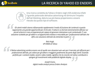 @perplessaMente
ACADEMY xxIL BAROMETRO DELLA FIDUCIA
Gli utenti mobili stanno influenzando rapidamente il modo di fruizione dei contenuti e questo
rappresenta una grande opportunità per chi fa adv. Il native è un format estremamente efficace sui
piccoli schermi e crea un’esperienza più capace di generare interazione e più contestuale. E’ una
soluzione scalabile per gli editori e un’opportunità creativa e misurabile per i professionisti dell’adv che
offre una soluzione ottimale da entrambe le parti
Nick Hugh,
VP EMEA di Yahoo
Il Native advertising sembra essere una di quelle rare situazioni win-win per il mercato: più efficacia per i
professionisti dell’adv, più valore per gli editori e maggiore gradimento da parte degli utenti. Essendo
perfetto per i contesti mobile, social e video mobile, significa che la crescita nel native contribuirà a
spingere gli investimenti nella pubblicità digitale display
Joseph Evans,
digital media analyst presso Enders Analysis
Una ricerca condotta da Yahoo e Enders negli USA evidenzia infatti
il grande potenziale delnative advertising nel diminuire l’impatto
dell’ad-blocking, data la sua più bassa propensione a essere
rilevato da questo tipo di software.
 
