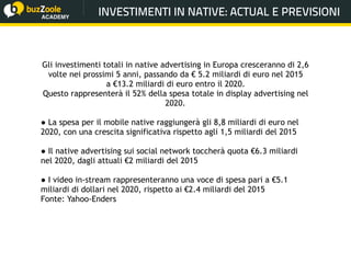 @perplessaMente
ACADEMY
Gli investimenti totali in native advertising in Europa cresceranno di 2,6
volte nei prossimi 5 anni, passando da € 5.2 miliardi di euro nel 2015
a €13.2 miliardi di euro entro il 2020.
Questo rappresenterà il 52% della spesa totale in display advertising nel
2020.
● La spesa per il mobile native raggiungerà gli 8,8 miliardi di euro nel
2020, con una crescita significativa rispetto agli 1,5 miliardi del 2015
● Il native advertising sui social network toccherà quota €6.3 miliardi
nel 2020, dagli attuali €2 miliardi del 2015
● I video in-stream rappresenteranno una voce di spesa pari a €5.1
miliardi di dollari nel 2020, rispetto ai €2.4 miliardi del 2015
Fonte: Yahoo-Enders
INVESTIMENTI IN NATIVE: ACTUAL E PREVISIONI
 