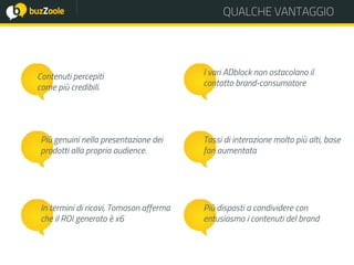 QUALCHE VANTAGGIO
Contenuti percepiti
come più credibili.
Più genuini nella presentazione dei
prodotti alla propria audience.
I vari ADblock non ostacolano il
contatto brand-consumatore
Tassi di interazione molto più alti, base
fan aumentata
Più disposti a condividere con
entusiasmo i contenuti del brand
In termini di ricavi, Tomoson afferma
che il ROI generato è x6
 