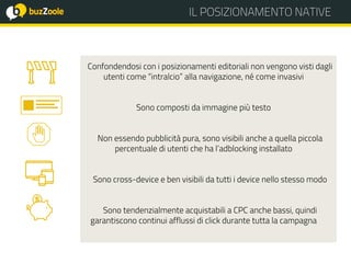 @perplessaMente
ACADEMY IL POSIZIONAMENTO NATIVEIL POSIZIONAMENTO NATIVE
Confondendosi con i posizionamenti editoriali non vengono visti dagli
utenti come “intralcio” alla navigazione, né come invasivi
Sono composti da immagine più testo
Non essendo pubblicità pura, sono visibili anche a quella piccola
percentuale di utenti che ha l’adblocking installato
Sono cross-device e ben visibili da tutti i device nello stesso modo
Sono tendenzialmente acquistabili a CPC anche bassi, quindi
garantiscono continui afflussi di click durante tutta la campagna
 