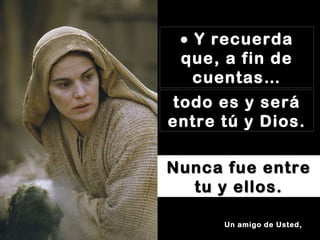   Y recuerda que, a fin de cuentas… todo es y será entre tú y Dios. Nunca fue entre tu y ellos. Un amigo de Usted, 