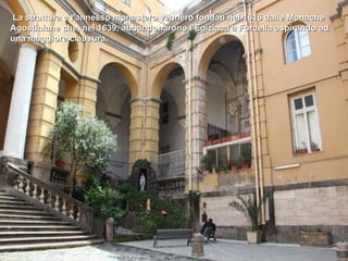 La struttura e l'annesso monastero vennero fondati nel 1616 dalle Monache
Agostiniane che, nel 1639, abbandonarono l'Egiziaca a Forcella aspirando ad
una maggiore clausura.
 
