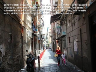 Sono vicoletti senza luce né aria, un annasparsi di fondaci (detti "Bassi"), di
chiassuoli, di traverse. Le case sono per lo più a 5 o 6 piani, ma senza
simmetria e né stile: un balcone più basso, un altro più alto, due finestre
molto vicine, un finestrino presso un balcone, un terrazzino.
 
