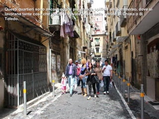 Questi quartieri sono ancora oggi il più grande opificio del sommerso, dove si
lavorano tante cose che vanno a trovare posto nelle vetrine di Chiaia o di
Toledo.
 