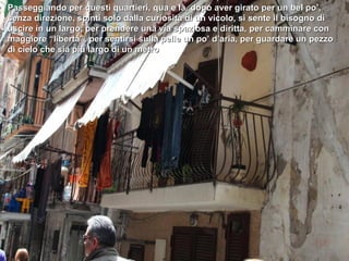 Passeggiando per questi quartieri, qua e là, dopo aver girato per un bel po’,
senza direzione, spinti solo dalla curiosità di un vicolo, si sente il bisogno di
uscire in un largo, per prendere una via spaziosa e diritta, per camminare con
maggiore “libertà”, per sentirsi sulla pelle un po’ d’aria, per guardare un pezzo
di cielo che sia più largo di un metro
 