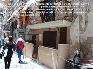 Il “Basso”, abitazione con unico ambiente per famiglie anche numerose, privo
o quasi dei più elementari servizi igienici, aperto direttamente sulla strada
come una bottega, soffocante d’estate, umido d’inverno, quando era riscaldato
al massimo con un braciere o solo dai fornelli della cucina, aveva ben poco
che lo differenziava da una grotta.
 