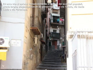 Ed ecco che si aprono, immediatamente a ridosso dei quartieri popolari,
strade larghe, eleganti,piacevoli da percorrere come via Toledo, via Santa
Lucia o via Partenope.
 