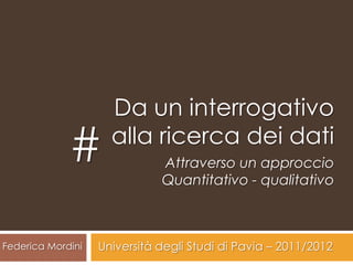 Da un interrogativo
             #       alla ricerca dei dati
                              Attraverso un approccio
                              Quantitativo - qualitativo



Federica Mordini   Università degli Studi di Pavia – 2011/2012
 