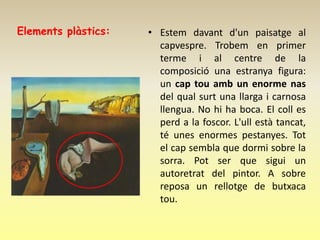 Elements plàstics:   • Estem davant d'un paisatge al
                       capvespre. Trobem en primer
                       terme i al centre de la
                       composició una estranya figura:
                       un cap tou amb un enorme nas
                       del qual surt una llarga i carnosa
                       llengua. No hi ha boca. El coll es
                       perd a la foscor. L'ull està tancat,
                       té unes enormes pestanyes. Tot
                       el cap sembla que dormi sobre la
                       sorra. Pot ser que sigui un
                       autoretrat del pintor. A sobre
                       reposa un rellotge de butxaca
                       tou.
 