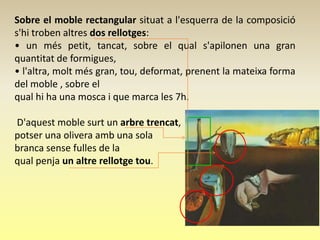 Sobre el moble rectangular situat a l'esquerra de la composició
s'hi troben altres dos rellotges:
• un més petit, tancat, sobre el qual s'apilonen una gran
quantitat de formigues,
• l'altra, molt més gran, tou, deformat, prenent la mateixa forma
del moble , sobre el
qual hi ha una mosca i que marca les 7h.

D'aquest moble surt un arbre trencat,
potser una olivera amb una sola
branca sense fulles de la
qual penja un altre rellotge tou.
 