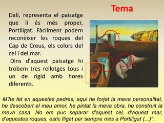 Tema
    Dalí, representa el paisatge
    que li és més proper,
    Portlligat. Fàcilment podem
    reconèixer les roques del
    Cap de Creus, els colors del
    cel i del mar.
     Dins d'aquest paisatge hi
    trobem tres rellotges tous i
    un de rígid amb hores
    diferents.

M'he fet en aquestes pedres, aquí he forjat la meva personalitat,
“

he descobert el meu amor, he pintat la meva obra, he construït la
meva casa. No em puc separar d'aquest cel, d'aquest mar,
d'aquestes roques, estic lligat per sempre més a Portlligat (...)”.
 