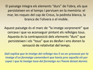 El paisatge integra els elements “durs” de l'obra, els que
  persisteixen en el temps i perviuen en la memòria: el
 mar, les roques del cap de Creus, la pedreta blanca, la
              branca de l'olivera o el moble.

Aquest paisatge és el marc de “la imatge sorprenent” que
  cercava i que va aconseguir pintant els rellotges tous.
  Aquesta és la contraposició dels elements “durs” que
  persisteixen i els “tous” que es desfan i ens donen la
             sensació de relativitat del temps.

Dalí explica que la imatge del rellotge tou li va ser provocat per la
imatge d'un formatge camembert que havia pres aquella nit per
sopar i que la imatge tova del formatge no l'havia deixat dormir.
 