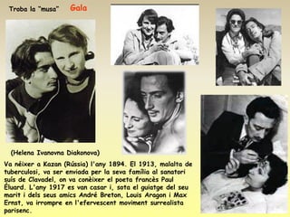 Troba la “musa”    Gala




  (Helena Ivanovna Diakonova)
Va néixer a Kazan (Rússia) l'any 1894. El 1913, malalta de
tuberculosi, va ser enviada per la seva família al sanatori
suís de Clavadel, on va conèixer el poeta francès Paul
Éluard. L'any 1917 es van casar i, sota el guiatge del seu
marit i dels seus amics André Breton, Louis Aragon i Max
Ernst, va irrompre en l'efervescent moviment surrealista
parisenc.
 