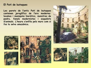 El Pati de butaques

Les parets de l’antic Pati de butaques
contenen jeroglífics de l’era moderna:
lavabos i maniquins hieràtics, monstres de
pedra, fanals modernistes i esquelets
d’animals. L’heura s’enfila pels murs com si
fos la selva amazònica.
 