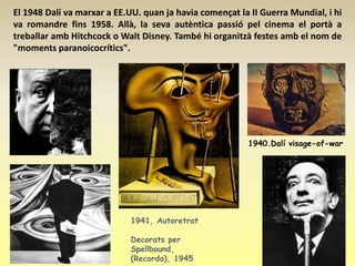 El 1948 Dalí va marxar a EE.UU. quan ja havia començat la II Guerra Mundial, i hi
va romandre fins 1958. Allà, la seva autèntica passió pel cinema el portà a
treballar amb Hitchcock o Walt Disney. També hi organitzà festes amb el nom de
"moments paranoicocrítics".




                                                         1940.Dalí visage-of-war




                            1941, Autoretrat

                            Decorats per
                            Spellbound,
                            (Recorda), 1945
 