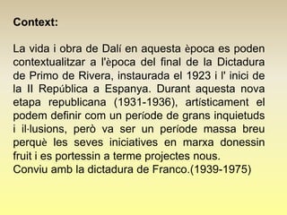 Context:

La vida i obra de Dalí en aquesta època es poden
contextualitzar a l'època del final de la Dictadura
de Primo de Rivera, instaurada el 1923 i l' inici de
la II República a Espanya. Durant aquesta nova
etapa republicana (1931-1936), artísticament el
podem definir com un període de grans inquietuds
i il·lusions, però va ser un període massa breu
perquè les seves iniciatives en marxa donessin
fruit i es portessin a terme projectes nous.
Conviu amb la dictadura de Franco.(1939-1975)
 