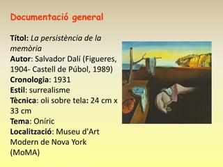 Documentació general

Títol: La persistència de la
memòria
Autor: Salvador Dalí (Figueres,
1904- Castell de Púbol, 1989)
Cronologia: 1931
Estil: surrealisme
Tècnica: oli sobre tela: 24 cm x
33 cm
Tema: Oníric
Localització: Museu d'Art
Modern de Nova York
(MoMA)
 