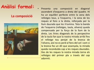 Anàlisi formal:     • Presenta una composició en diagonal
                      ascendent d'esquerra a dreta del quadre. Hi
                      ha un equilibri perfecte entre la zona dels
    La composició     rellotges tous, a l'esquerra, i la zona de les
                      roques al fons a la dreta, reforçada per la
                      llum daurada que les il·lumina. Tota la banda
                      de l'esquerra (rellotges, taula, olivera) queda
                      compensada per la força de la llum de la
                      dreta. Les línies diagonals de la perspectiva
                      de la taula fan que la nostra mirada arribi fins
                      el rellotge tou penjat de la branca de
                      l'olivera, així no es perd al fons del cel i com si
                      la branca fos un dit que assenyala, la mirada
                      queda reconduïda cap a les roques daurades.
                      Des de les roques la nostra mirada torna als
                      rellotges del primer pla a través del cap
                      adormit.
 