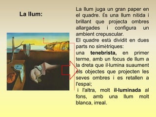 La llum juga un gran paper en
La llum:   el quadre. És una llum nítida i
           brillant que projecta ombres
           allargades i configura un
           ambient crepuscular.
           El quadre està dividit en dues
           parts no simètriques:
           una tenebrista, en primer
           terme, amb un focus de llum a
           la dreta que il·lumina suaument
           els objectes que projecten les
           seves ombres i es retallen a
           l'espai;
            i l'altra, molt il·luminada al
           fons, amb una llum molt
           blanca, irreal.
 