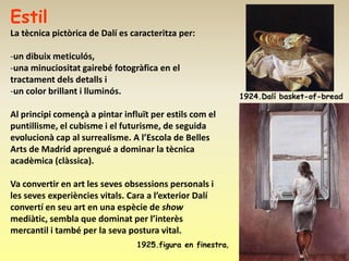 Estil
La tècnica pictòrica de Dalí es caracteritza per:

-un dibuix meticulós,
-una minuciositat gairebé fotogràfica en el
tractament dels detalls i
-un color brillant i lluminós.
                                                            1924.Dalí basket-of-bread

Al principi començà a pintar influït per estils com el
puntillisme, el cubisme i el futurisme, de seguida
evolucionà cap al surrealisme. A l’Escola de Belles
Arts de Madrid aprengué a dominar la tècnica
acadèmica (clàssica).

Va convertir en art les seves obsessions personals i
les seves experiències vitals. Cara a l’exterior Dalí
convertí en seu art en una espècie de show
mediàtic, sembla que dominat per l’interès
mercantil i també per la seva postura vital.
                                 1925.figura en finestra,
 