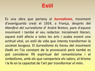 Estil

És una obra que pertany al Surrealisme, moviment
d'avantguarda creat el 1924, a França, després del
Manifest del surrealisme d' André Breton, pare d'aquest
moviment i també el seu redactor. Inicialment literari,
aquest estil afecta a totes les arts i acaba essent una
actitud vital, un estil de vida que intenta transformar la
societat burgesa. El Surrealisme és hereu del moviment
Dadà en l'ús constant de la provocació però també es
pot considerar fill espiritual del romanticisme i el
simbolisme, amb els que comparteix els valors, el lirisme
i la fe en la capacitat de l'art per transformar el món.
 