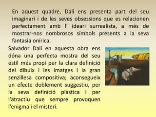 En aquest quadre, Dalí ens presenta part del seu
  imaginari i de les seves obsessions que es relacionen
  perfectament amb l‘ ideari surrealista, a més de
  mostrar-nos nombrosos símbols presents a la seva
  fantasia onírica.
Salvador Dalí en aquesta obra ens
dóna una perfecta mostra del seu
estil més propi per la clara definició
del dibuix i les imatges i la gran
senzillesa compositiva; aconsegueix
un efecte doblement suggestiu, per
la seva definició plàstica i per
l'atractiu que sempre provoquen
l'enigma i el misteri.
 