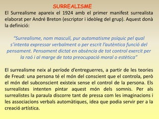 SURREALISME
El Surrealisme apareix el 1924 amb el primer manifest surrealista
elaborat per André Breton (escriptor i ideòleg del grup). Aquest donà
la definició:

   “Surrealisme, nom masculí, pur automatisme psíquic pel qual
 s’intenta expressar verbalment o per escrit l’autèntica funció del
pensament. Pensament dictat en absència de tot control exercit per
      la raó i al marge de tota preocupació moral o estètica”

El surrealisme neix al període d’entreguerres, a partir de les teories
de Freud: una persona té el món del conscient que el controla, però
el món del subconscient existeix sense el control de la persona. Els
surrealistes intenten pintar aquest món dels somnis. Per als
surrealistes la paraula discorre tant de pressa com les imaginacions i
les associacions verbals automàtiques, idea que podia servir per a la
creació artística.
 