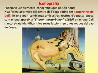Iconografia
Podem veure elements iconogràfics que no són nous:
• La forma adormida del centre de l'obra podria ser l'autoretrat de
Dalí. Té una gran semblança amb altres rostres d'aquesta època
com el que apareix a “El gran masturbador” (1929) en el que Dalí
s'autoretrata identificant les seves faccions en unes roques del cap
de Creus.
 