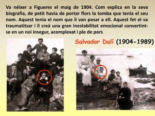 Va néixer a Figueres el maig de 1904. Com explica en la seva
biografia, de petit havia de portar flors la tomba que tenia el seu
nom. Aquest tenia el nom que li van posar a ell. Aquest fet el va
traumatitzar i li creà una gran inestabilitat emocional convertint-
se en un noi insegur, acomplexat i ple de pors
                                Salvador Dalí (1904-1989)
 