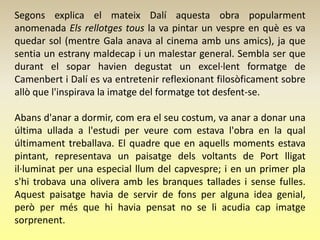 Segons explica el mateix Dalí aquesta obra popularment
anomenada Els rellotges tous la va pintar un vespre en què es va
quedar sol (mentre Gala anava al cinema amb uns amics), ja que
sentia un estrany maldecap i un malestar general. Sembla ser que
durant el sopar havien degustat un excel·lent formatge de
Camenbert i Dalí es va entretenir reflexionant filosòficament sobre
allò que l'inspirava la imatge del formatge tot desfent-se.

Abans d'anar a dormir, com era el seu costum, va anar a donar una
última ullada a l'estudi per veure com estava l'obra en la qual
últimament treballava. El quadre que en aquells moments estava
pintant, representava un paisatge dels voltants de Port lligat
il·luminat per una especial llum del capvespre; i en un primer pla
s'hi trobava una olivera amb les branques tallades i sense fulles.
Aquest paisatge havia de servir de fons per alguna idea genial,
però per més que hi havia pensat no se li acudia cap imatge
sorprenent.
 
