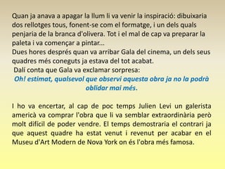 Quan ja anava a apagar la llum li va venir la inspiració: dibuixaria
dos rellotges tous, fonent-se com el formatge, i un dels quals
penjaria de la branca d'olivera. Tot i el mal de cap va preparar la
paleta i va començar a pintar...
Dues hores després quan va arribar Gala del cinema, un dels seus
quadres més coneguts ja estava del tot acabat.
Dalí conta que Gala va exclamar sorpresa:
 Oh! estimat, qualsevol que observi aquesta obra ja no la podrà
                         oblidar mai més.

I ho va encertar, al cap de poc temps Julien Levi un galerista
americà va comprar l'obra que li va semblar extraordinària però
molt difícil de poder vendre. El temps demostraria el contrari ja
que aquest quadre ha estat venut i revenut per acabar en el
Museu d'Art Modern de Nova York on és l'obra més famosa.
 
