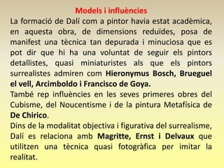 Models i influències
La formació de Dalí com a pintor havia estat acadèmica,
en aquesta obra, de dimensions reduïdes, posa de
manifest una tècnica tan depurada i minuciosa que es
pot dir que hi ha una voluntat de seguir els pintors
detallistes, quasi miniaturistes als que els pintors
surrealistes admiren com Hieronymus Bosch, Brueguel
el vell, Arcimboldo i Francisco de Goya.
També rep influències en les seves primeres obres del
Cubisme, del Noucentisme i de la pintura Metafísica de
De Chirico.
Dins de la modalitat objectiva i figurativa del surrealisme,
Dalí es relaciona amb Magritte, Ernst i Delvaux que
utilitzen una tècnica quasi fotogràfica per imitar la
realitat.
 