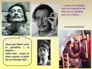 "...el que jo no sàpiga
                         quin és el significat del
                         meu art, no significa
                         que no en tingui...."



                            Un artista polifacètic




Idees que floten entre
la genialitat i la
bojeria …
Cada matí , sento un
plaer suprem, el plaer
de ser Salvador Dalí
 