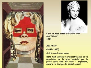 Cara de Mae West utilitzable com
apartament
1934


Mae West
(1892-1980)
Actriu nord-americana.
Dona molt vistosa   y provocativa que es va
acomiadar de la      gran pantalla per la
porta gran amb       85 anys i explotant,
encara, la imatge   de símbol sexual.
 