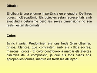 Dibuix:

El dibuix té una enorme importància en el quadre. De línies
pures, molt acadèmic. Els objectes estan representats amb
exactitud i detallisme però les seves dimensions no són
reals i estan deformats.


Color:

És ric i variat. Predominen els tons freds (blau ultramar,
grisos, blancs), que contrasten amb els càlids (ocres,
marrons i grocs). El color contribueix a marcar els efectes
dinàmics de la composició, ja que els tons càlids ens
apropen les formes, mentre els freds les allunyen.
 