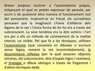 Breton proposa recórrer a l'automatisme psíquic,
mitjançant el qual es pretén expressar de paraula, per
escrit o de qualsevol altra manera el funcionament real
del pensament. Inspirant-se en Freud, els surrealistes
pensaven que la imaginació s'havia d'alliberar dels
lligams de la raó i l'única forma de fer-ho era a través del
subconscient. La seva temàtica era la dels somnis i l'art
era per a ells un mètode de coneixement de la realitat
interior, no visible. Pel que fa a les tècniques, utilitzen
l'automatisme (que consisteix en dibuixar o escriure
sense lògica, movent la mà incontroladament), la
desorientació reflexiva (per la qual associen objectes
estranys, del subconscient, dins d'espais lògics i realistes),
el frotagge o dibuix obtingut a través de fregament i
d'altres tècniques dadà.
 