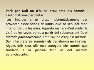 Però per Dalí no n'hi ha prou amb els somnis i
l'automatisme per pintar.
 Les imatges s'han d'usar sistemàticament per
provocar associacions delirants que neixen del món
interior de qui les mira. Aquesta manera d'estimular la
visió de les seves obres a partir del subconscient és el
mètode paranoicocrític, amb l'ajuda d'aquest mètode,
Dalí interpreta els somnis i els transforma en imatges.
Alguns dels seus olis més coneguts són somnis que
trasllada a la pintura fent ús del mètode
paranoicocrític.
 