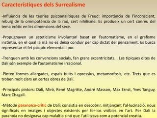 Característiques dels Surrealisme
-Influència de les teories psicoanalítiques de Freud: importància de l’inconscient,
rebuig de la omnipotència de la raó, cert nihilisme. Es produeix un cert conreu del
tema eròtic en les dimensions del sexe.

-Propugnaven un esteticisme involuntari basat en l’automatisme, en el grafisme
instintiu, en el qual la mà no es deixa conduir per cap dictat del pensament. Es busca
representar el fet psíquic elemental i pur.

-Trenquen amb les convencions socials, fan grans excentricitats... Les típiques dites de
Dalí són exemple de l’automatisme irracional.

-Pinten formes allargades, espais buits i opressius, metamorfosis, etc. Trets que es
troben molt clars en certes obres de Dalí.

-Principals pintors: Dalí, Miró, René Magritte, André Masson, Max Ernst, Yves Tanguy,
Marc Chagall.

-Mètode paranoico-crític de Dalí: consistia en descobrir, mitjançant l'al·lucinació, nous
significats en imatges i objectes existents per fer-los visibles en l’art. Per Dalí la
paranoia no designava cap malaltia sinó que l’utilitzava com a potencial creatiu.
 