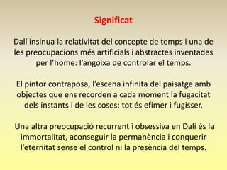 Significat

Dalí insinua la relativitat del concepte de temps i una de
les preocupacions més artificials i abstractes inventades
       per l’home: l’angoixa de controlar el temps.

El pintor contraposa, l’escena infinita del paisatge amb
objectes que ens recorden a cada moment la fugacitat
   dels instants i de les coses: tot és efímer i fugisser.

Una altra preocupació recurrent i obsessiva en Dalí és la
 immortalitat, aconseguir la permanència i conquerir
 l’eternitat sense el control ni la presència del temps.
 