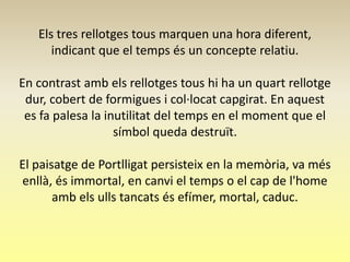 Els tres rellotges tous marquen una hora diferent,
      indicant que el temps és un concepte relatiu.

En contrast amb els rellotges tous hi ha un quart rellotge
 dur, cobert de formigues i col·locat capgirat. En aquest
 es fa palesa la inutilitat del temps en el moment que el
                   símbol queda destruït.

El paisatge de Portlligat persisteix en la memòria, va més
enllà, és immortal, en canvi el temps o el cap de l'home
       amb els ulls tancats és efímer, mortal, caduc.
 