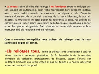 • La mosca sobre el vidre del rellotge i les formigues sobre el rellotge dur
són símbols de putrefacció, quan volia representar l'art decadent pintava
ases i ocells podrits coberts de mosques i formigues, a més d'aquesta
manera dona sortida a un dels traumes de la seva infantesa, la por als
insectes. Tanmateix els insectes poden fer referència al sexe. Per això no és
estrany que es troben sobre un rellotge de butxaca, que s’acostuma a portar
en un lloc proper als genitals. Dalí al·ludeix el tema dels insectes amb la
mort, per això els relaciona amb els rellotges.


Com a elements iconogràfics nous trobem els rellotges amb la seva
significació de pas del temps.


•Els rellotges tous, Tema ja utilitzat amb anterioritat i serà un
tema recurrent en obres posteriors. En la Persistència de la memòria
semblen els veritables protagonistes de l’escena. Segons l’artista son
rellotges simbòlics que representen el pas del temps i la nostra indefensió
envers el concepte temporal..
 