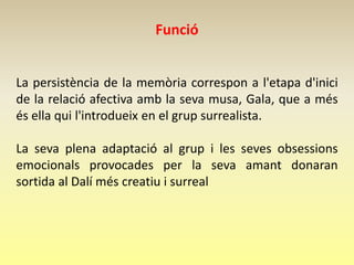 Funció


La persistència de la memòria correspon a l'etapa d'inici
de la relació afectiva amb la seva musa, Gala, que a més
és ella qui l'introdueix en el grup surrealista.

La seva plena adaptació al grup i les seves obsessions
emocionals provocades per la seva amant donaran
sortida al Dalí més creatiu i surreal
 